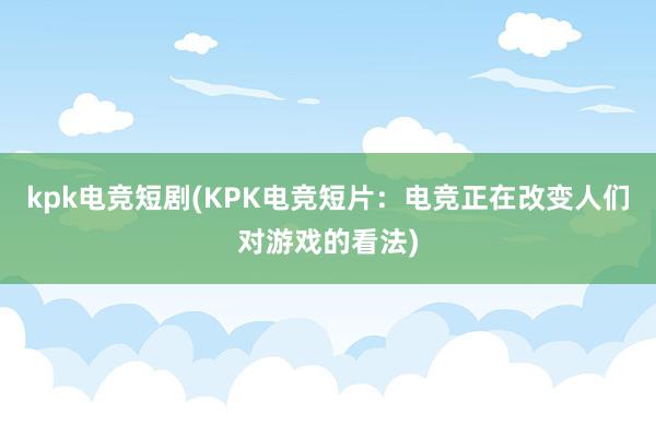 kpk电竞短剧(KPK电竞短片：电竞正在改变人们对游戏的看法)