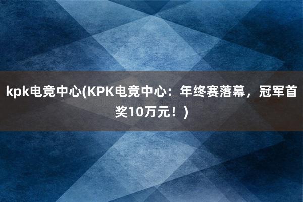 kpk电竞中心(KPK电竞中心：年终赛落幕，冠军首奖10万元！)