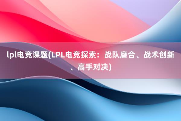 lpl电竞课题(LPL电竞探索：战队磨合、战术创新、高手对决)