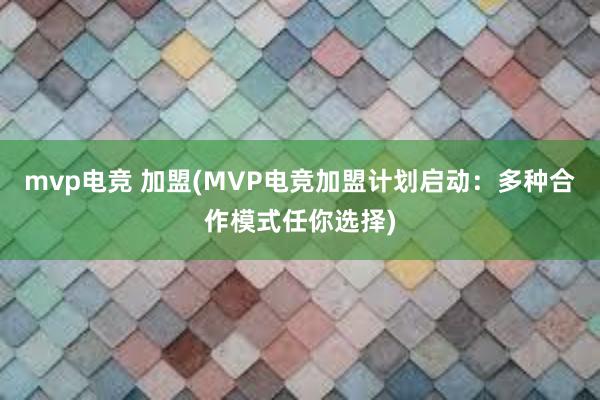 mvp电竞 加盟(MVP电竞加盟计划启动：多种合作模式任你选择)