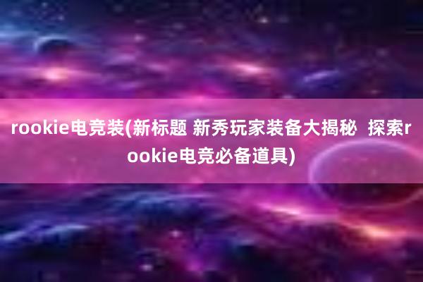 rookie电竞装(新标题 新秀玩家装备大揭秘  探索rookie电竞必备道具)