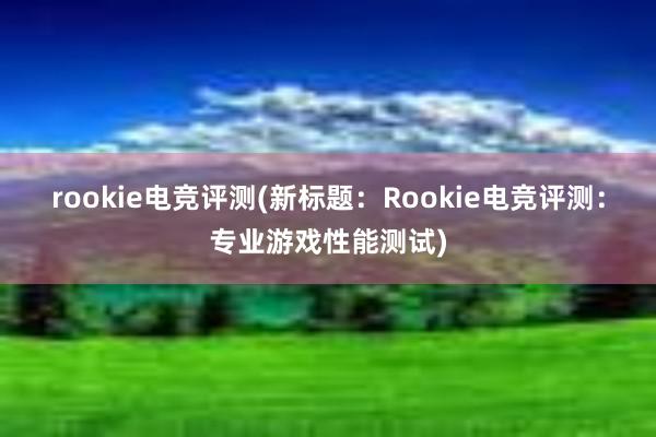 rookie电竞评测(新标题：Rookie电竞评测：专业游戏性能测试)