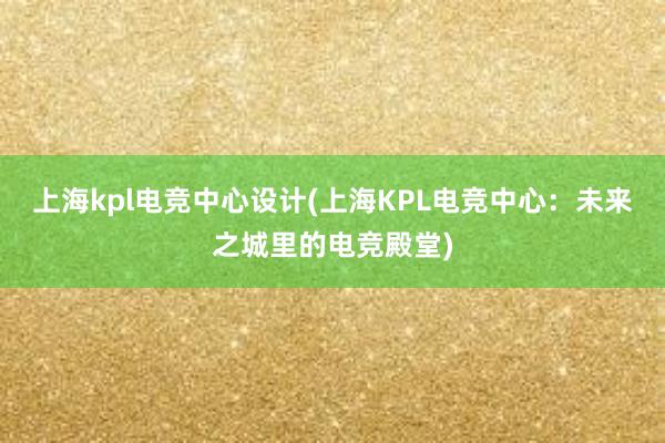 上海kpl电竞中心设计(上海KPL电竞中心：未来之城里的电竞殿堂)