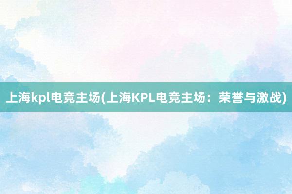 上海kpl电竞主场(上海KPL电竞主场：荣誉与激战)