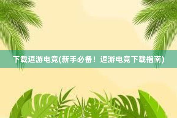 下载逗游电竞(新手必备！逗游电竞下载指南)