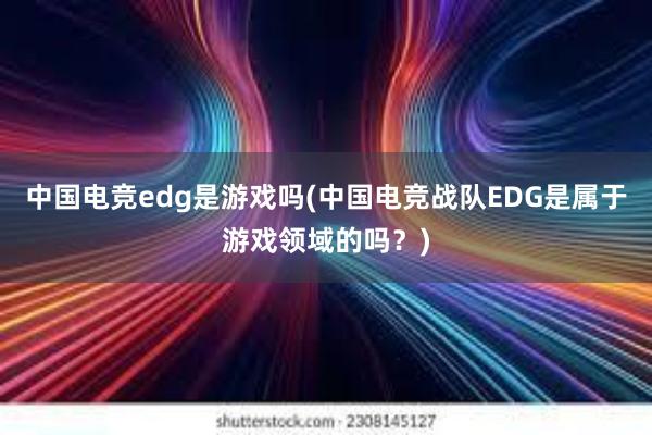 中国电竞edg是游戏吗(中国电竞战队EDG是属于游戏领域的吗？)