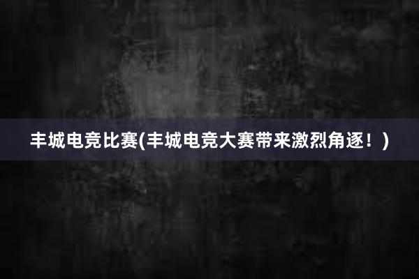 丰城电竞比赛(丰城电竞大赛带来激烈角逐！)