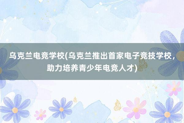 乌克兰电竞学校(乌克兰推出首家电子竞技学校，助力培养青少年电竞人才)