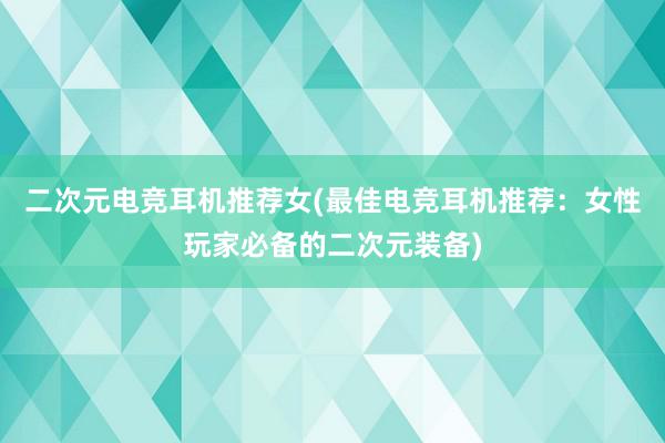 二次元电竞耳机推荐女(最佳电竞耳机推荐：女性玩家必备的二次元装备)