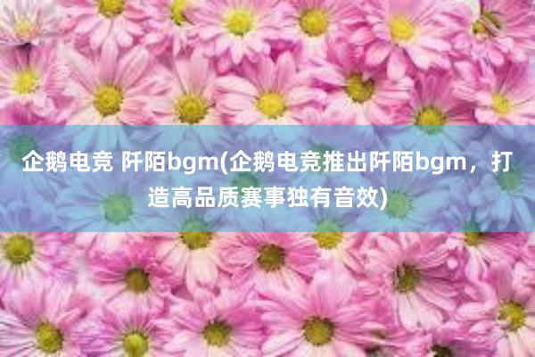 企鹅电竞 阡陌bgm(企鹅电竞推出阡陌bgm，打造高品质赛事独有音效)