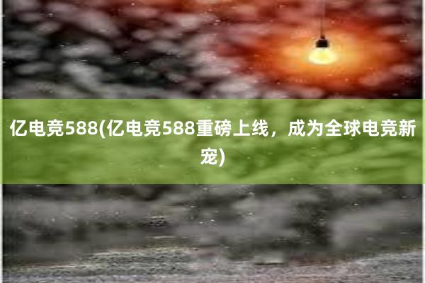 亿电竞588(亿电竞588重磅上线，成为全球电竞新宠)