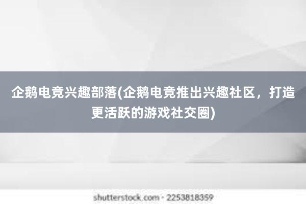 企鹅电竞兴趣部落(企鹅电竞推出兴趣社区，打造更活跃的游戏社交圈)