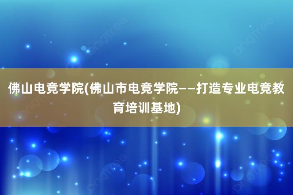 佛山电竞学院(佛山市电竞学院——打造专业电竞教育培训基地)