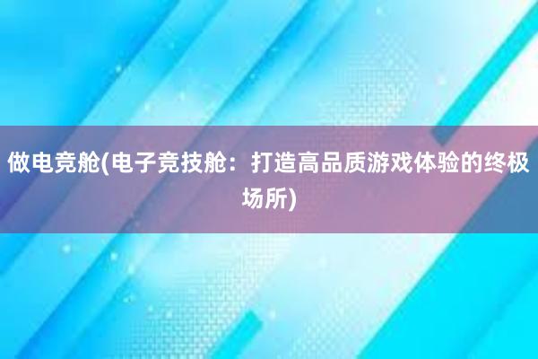 做电竞舱(电子竞技舱：打造高品质游戏体验的终极场所)