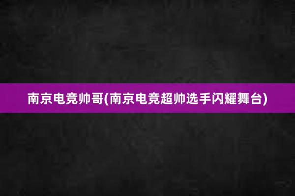 南京电竞帅哥(南京电竞超帅选手闪耀舞台)