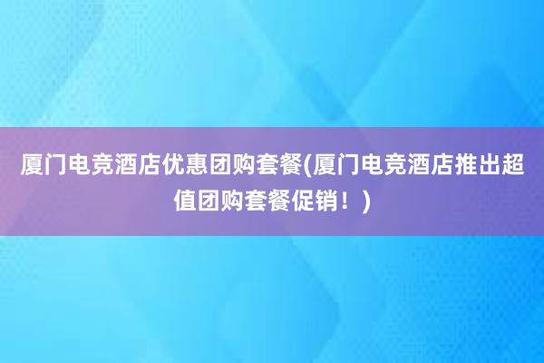 厦门电竞酒店优惠团购套餐(厦门电竞酒店推出超值团购套餐促销！)