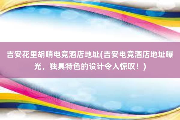 吉安花里胡哨电竞酒店地址(吉安电竞酒店地址曝光，独具特色的设计令人惊叹！)