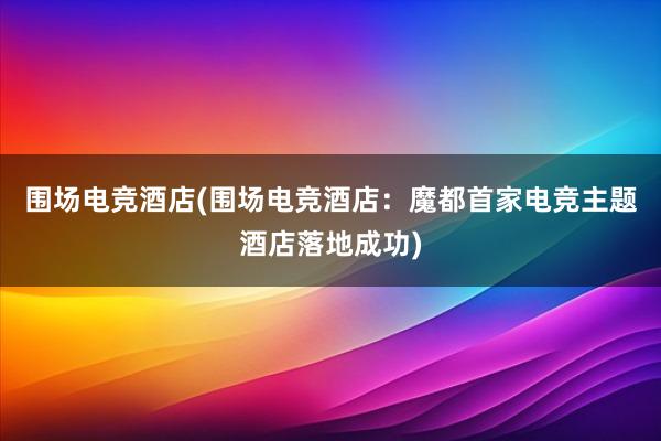 围场电竞酒店(围场电竞酒店：魔都首家电竞主题酒店落地成功)