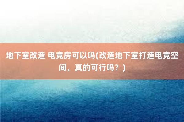 地下室改造 电竞房可以吗(改造地下室打造电竞空间，真的可行吗？)