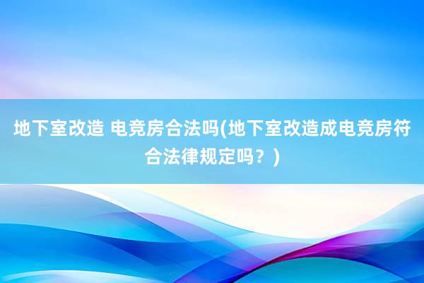 地下室改造 电竞房合法吗(地下室改造成电竞房符合法律规定吗？)