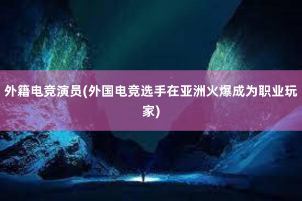 外籍电竞演员(外国电竞选手在亚洲火爆成为职业玩家)