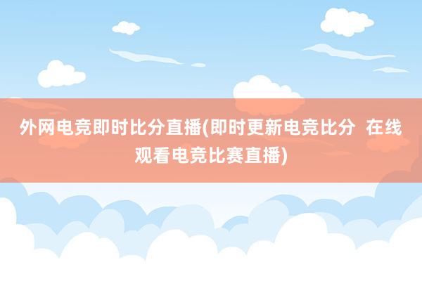 外网电竞即时比分直播(即时更新电竞比分  在线观看电竞比赛直播)