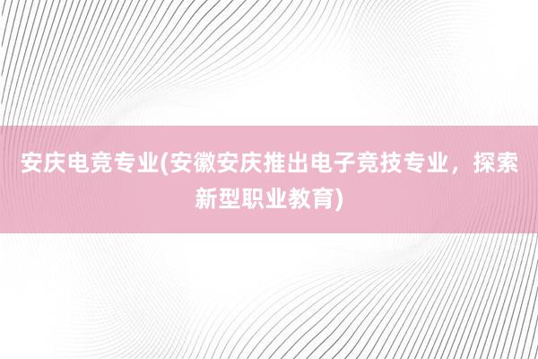 安庆电竞专业(安徽安庆推出电子竞技专业，探索新型职业教育)