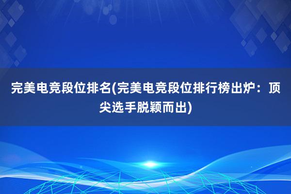 完美电竞段位排名(完美电竞段位排行榜出炉：顶尖选手脱颖而出)