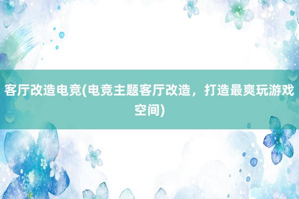 客厅改造电竞(电竞主题客厅改造，打造最爽玩游戏空间)