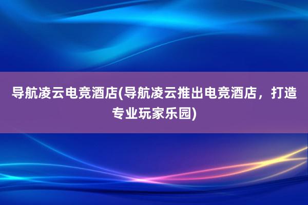 导航凌云电竞酒店(导航凌云推出电竞酒店，打造专业玩家乐园)