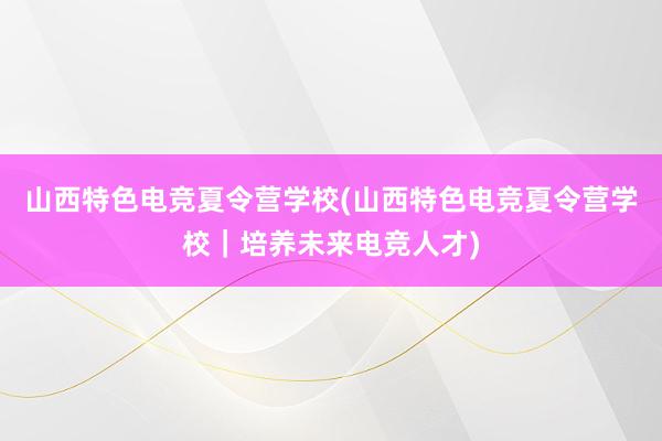 山西特色电竞夏令营学校(山西特色电竞夏令营学校｜培养未来电竞人才)