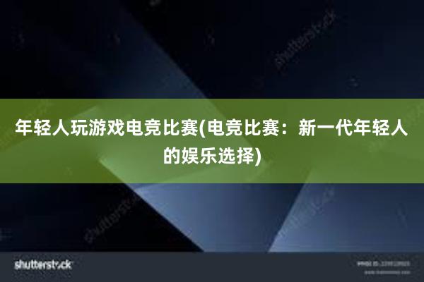 年轻人玩游戏电竞比赛(电竞比赛：新一代年轻人的娱乐选择)