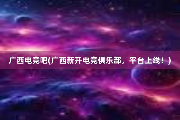 广西电竞吧(广西新开电竞俱乐部，平台上线！)