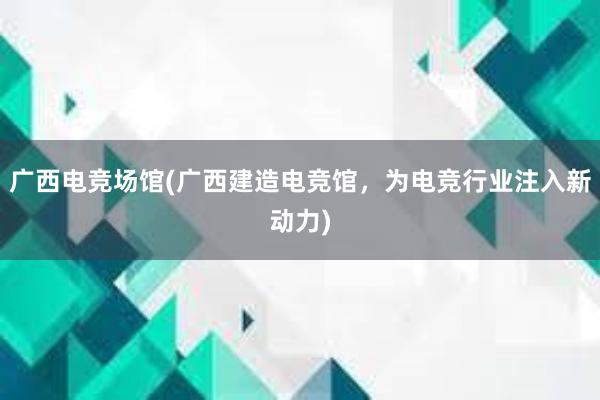 广西电竞场馆(广西建造电竞馆，为电竞行业注入新动力)