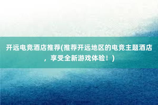 开远电竞酒店推荐(推荐开远地区的电竞主题酒店，享受全新游戏体验！)