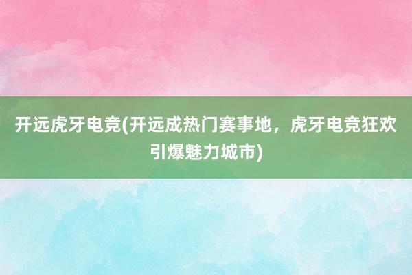 开远虎牙电竞(开远成热门赛事地，虎牙电竞狂欢引爆魅力城市)