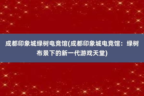 成都印象城绿树电竞馆(成都印象城电竞馆：绿树布景下的新一代游戏天堂)