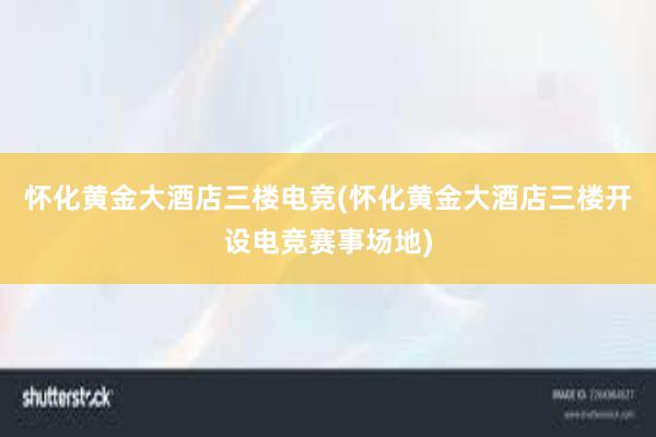 怀化黄金大酒店三楼电竞(怀化黄金大酒店三楼开设电竞赛事场地)