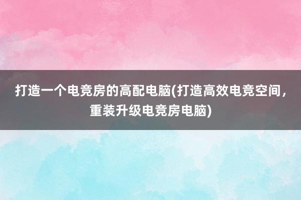 打造一个电竞房的高配电脑(打造高效电竞空间，重装升级电竞房电脑)