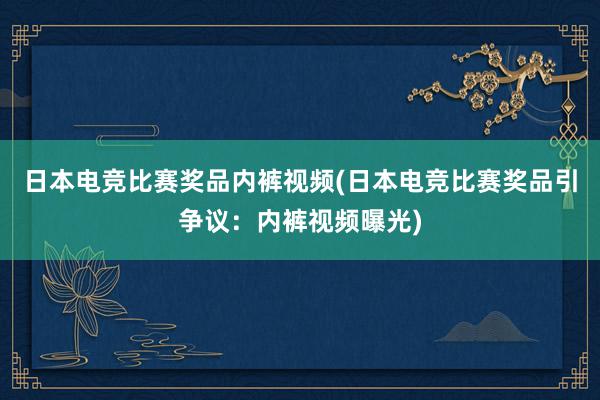 日本电竞比赛奖品内裤视频(日本电竞比赛奖品引争议：内裤视频曝光)