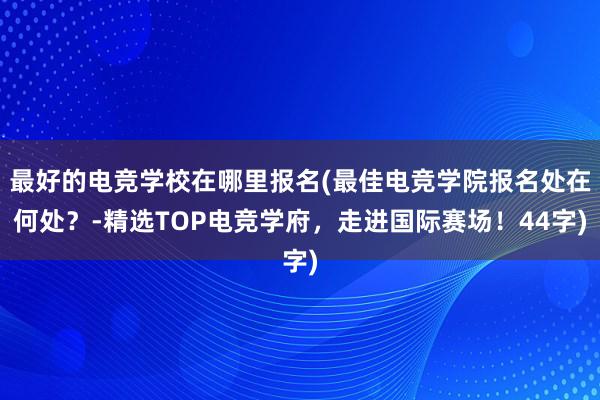 最好的电竞学校在哪里报名(最佳电竞学院报名处在何处？-精选TOP电竞学府，走进国际赛场！44字)