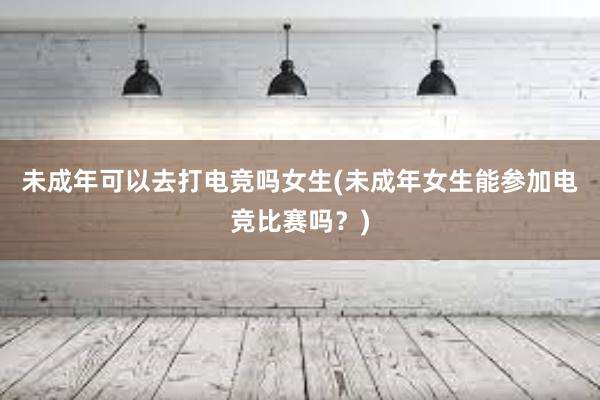 未成年可以去打电竞吗女生(未成年女生能参加电竞比赛吗？)