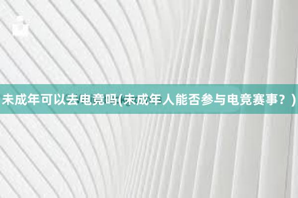 未成年可以去电竞吗(未成年人能否参与电竞赛事？)