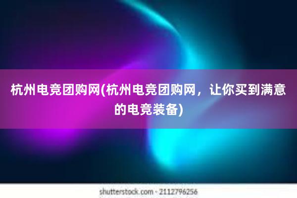 杭州电竞团购网(杭州电竞团购网，让你买到满意的电竞装备)