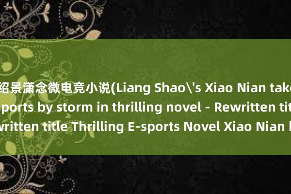 梁绍景潇念微电竞小说(Liang Shao's Xiao Nian takes the world of e-sports by storm in thrilling novel - Rewritten title Thrilling E-sports Novel Xiao Nian by Liang Shao)