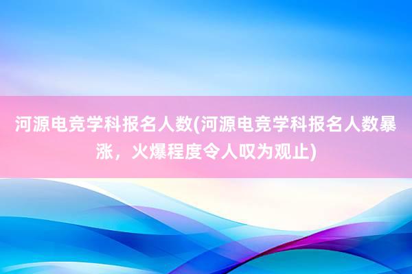 河源电竞学科报名人数(河源电竞学科报名人数暴涨，火爆程度令人叹为观止)