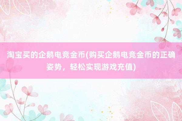 淘宝买的企鹅电竞金币(购买企鹅电竞金币的正确姿势，轻松实现游戏充值)