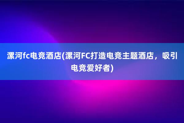 漯河fc电竞酒店(漯河FC打造电竞主题酒店，吸引电竞爱好者)