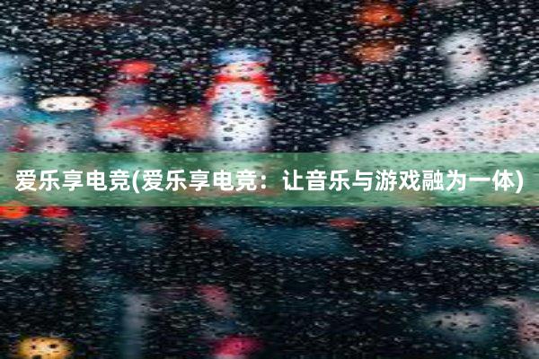 爱乐享电竞(爱乐享电竞：让音乐与游戏融为一体)