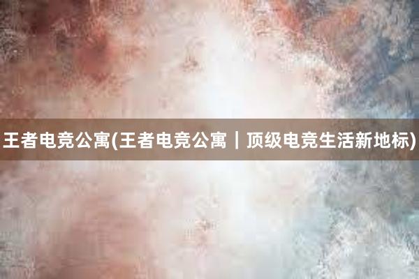 王者电竞公寓(王者电竞公寓｜顶级电竞生活新地标)